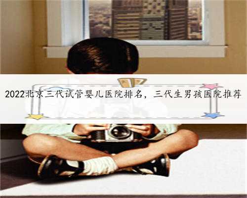 2022北京三代试管婴儿医院排名，三代生男孩医院推荐