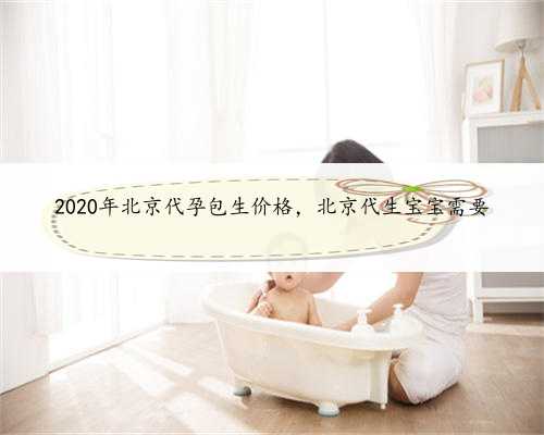 2020年北京代孕包生价格，北京代生宝宝需要