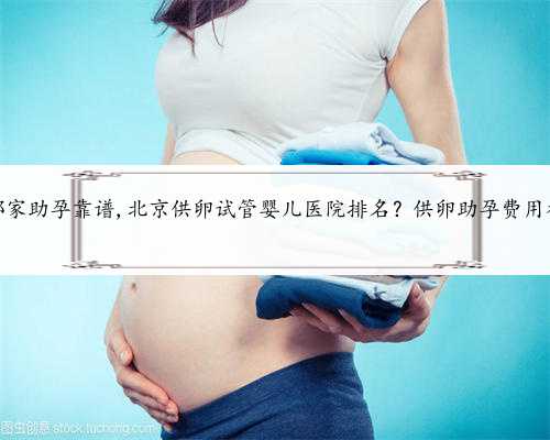 北京哪家助孕靠谱,北京供卵试管婴儿医院排名？供卵助孕费用参考？