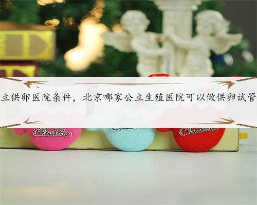 北京私立供卵医院条件，北京哪家公立生殖医院可以做供卵试管婴儿？