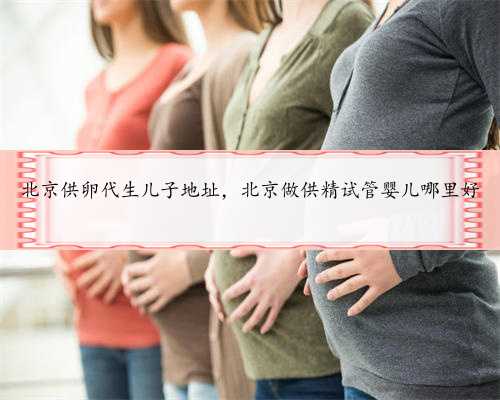 北京供卵代生儿子地址，北京做供精试管婴儿哪里好