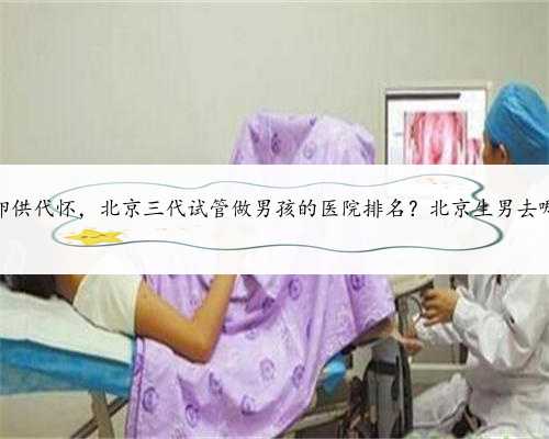 北京供卵供代怀，北京三代试管做男孩的医院排名？北京生男去哪做试管