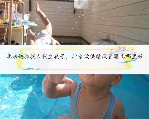 北京供卵找人代生孩子，北京做供精试管婴儿哪里好