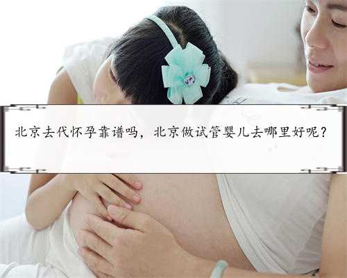 北京去代怀孕靠谱吗，北京做试管婴儿去哪里好呢？
