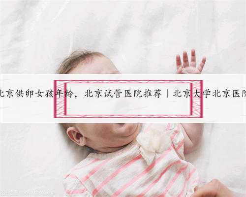 北京供卵女孩年龄，北京试管医院推荐｜北京大学北京医院