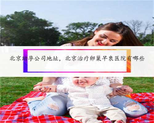北京助孕公司地址，北京治疗卵巢早衰医院有哪些