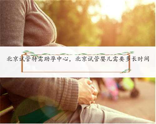北京试管特需助孕中心，北京试管婴儿需要多长时间