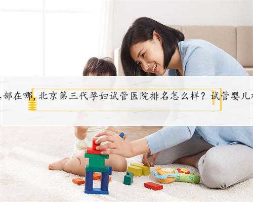 北京代孕总部在哪,北京第三代孕妇试管医院排名怎么样？试管婴儿机构名单？