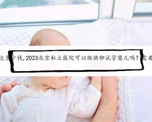 北京供卵一次多少钱,2023北京私立医院可以做供卵试管婴儿吗？需要什么条件？