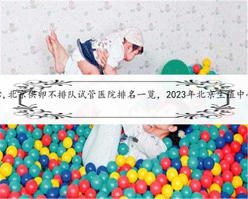 北京生殖中心,北京供卵不排队试管医院排名一览，2023年北京生殖中心名单汇总