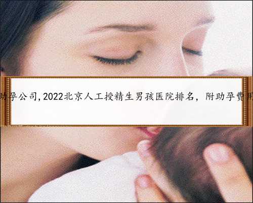北京权威助孕公司,2022北京人工授精生男孩医院排名，附助孕费用和成功率