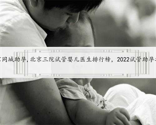 北京同城助孕,北京三院试管婴儿医生排行榜，2022试管助孕攻略