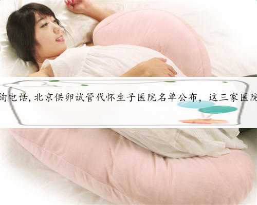 北京代怀咨询电话,北京供卵试管代怀生子医院名单公布，这三家医院榜上有名