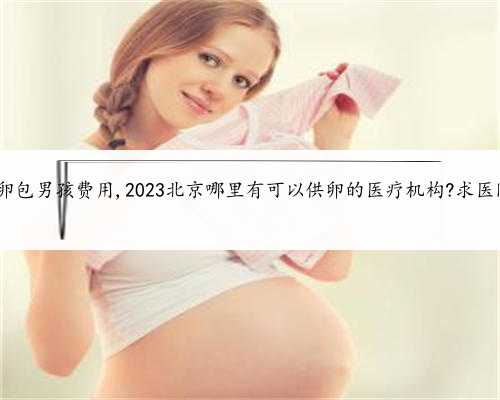 北京供卵包男孩费用,2023北京哪里有可以供卵的医疗机构?求医院地址!