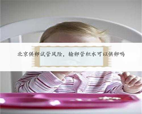 北京供卵试管风险，输卵管积水可以供卵吗