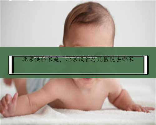 北京供卵家庭，北京试管婴儿医院去哪家