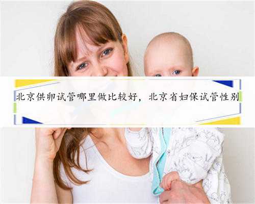 北京供卵试管哪里做比较好，北京省妇保试管性别