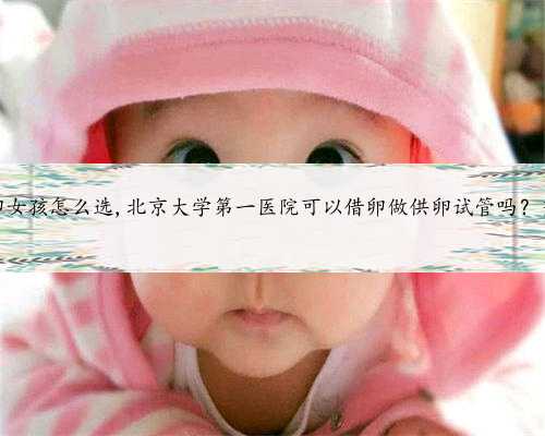 北京供卵女孩怎么选,北京大学第一医院可以借卵做供卵试管吗？当然可以